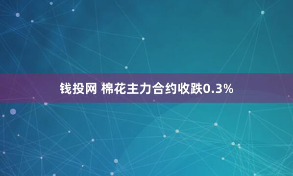 钱投网 棉花主力合约收跌0.3%