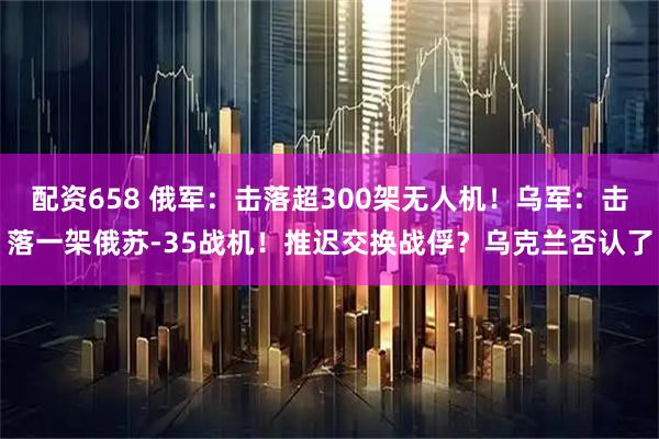 配资658 俄军：击落超300架无人机！乌军：击落一架俄苏-35战机！推迟交换战俘？乌克兰否认了