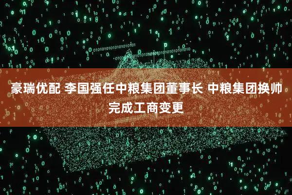豪瑞优配 李国强任中粮集团董事长 中粮集团换帅完成工商变更