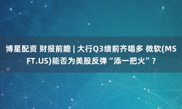 博星配资 财报前瞻 | 大行Q3绩前齐唱多 微软(MSFT.US)能否为美股反弹“添一把火”？