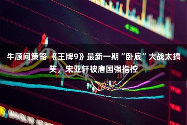 牛顾问策略 《王牌9》最新一期“卧底”大战太搞笑，宋亚轩被唐国强指控