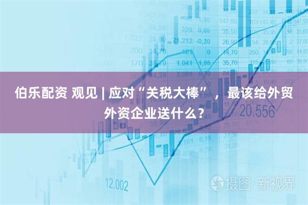 伯乐配资 观见 | 应对“关税大棒” ，最该给外贸外资企业送什么？