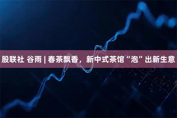 股联社 谷雨 | 春茶飘香，新中式茶馆“泡”出新生意