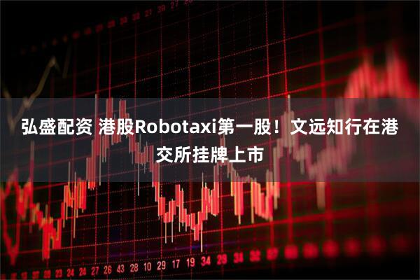 弘盛配资 港股Robotaxi第一股！文远知行在港交所挂牌上市
