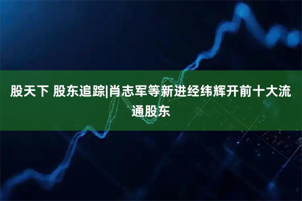 股天下 股东追踪|肖志军等新进经纬辉开前十大流通股东