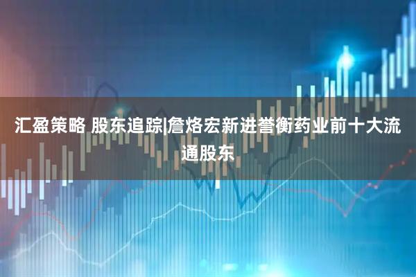 汇盈策略 股东追踪|詹烙宏新进誉衡药业前十大流通股东