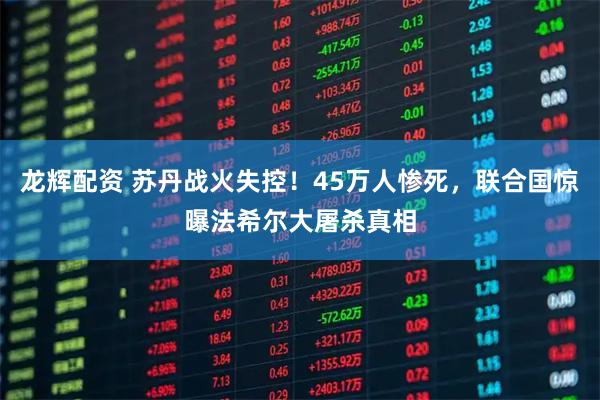 龙辉配资 苏丹战火失控！45万人惨死，联合国惊曝法希尔大屠杀真相