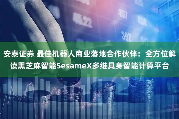 安泰证券 最佳机器人商业落地合作伙伴：全方位解读黑芝麻智能SesameX多维具身智能计算平台