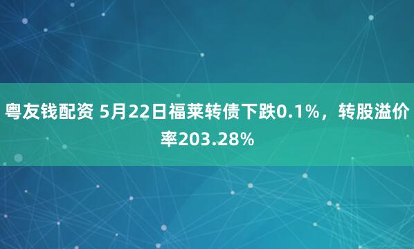 粤友钱配资 5月22日福莱转债下跌0.1%，转股溢价率203.28%