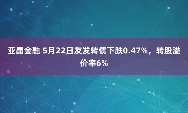 亚晶金融 5月22日友发转债下跌0.47%，转股溢价率6%