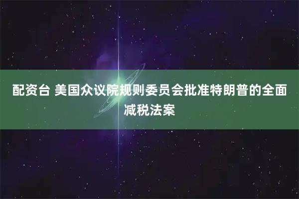 配资台 美国众议院规则委员会批准特朗普的全面减税法案