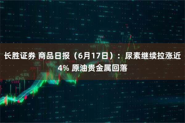 长胜证券 商品日报（6月17日）：尿素继续拉涨近4% 原油贵金属回落