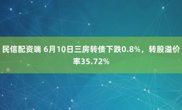 民信配资端 6月10日三房转债下跌0.8%，转股溢价率35.72%
