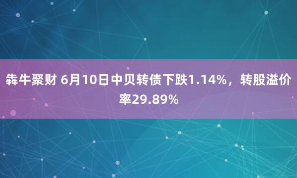 犇牛聚财 6月10日中贝转债下跌1.14%，转股溢价率29.89%