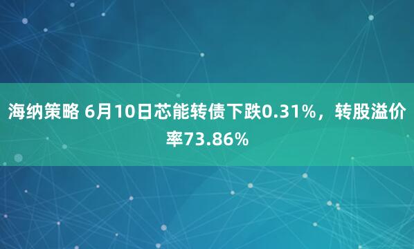 海纳策略 6月10日芯能转债下跌0.31%，转股溢价率73.86%