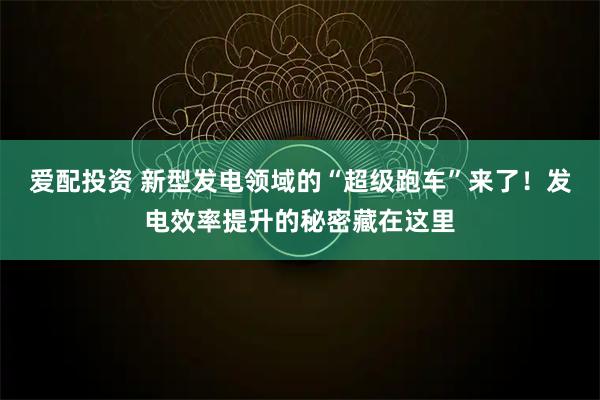 爱配投资 新型发电领域的“超级跑车”来了！发电效率提升的秘密藏在这里