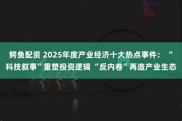 鳄鱼配资 2025年度产业经济十大热点事件： “科技叙事”重塑投资逻辑 “反内卷”再造产业生态