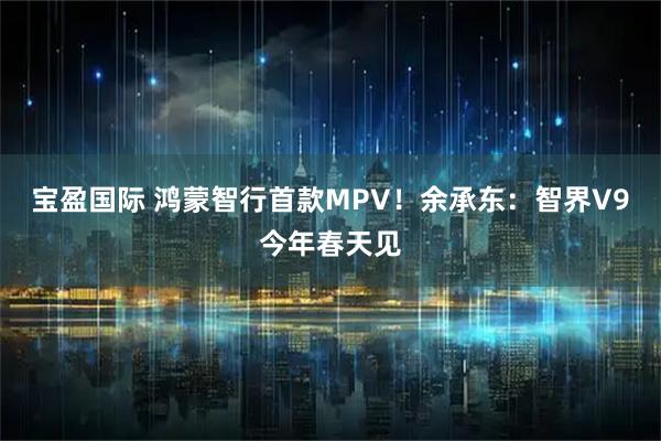 宝盈国际 鸿蒙智行首款MPV！余承东：智界V9今年春天见