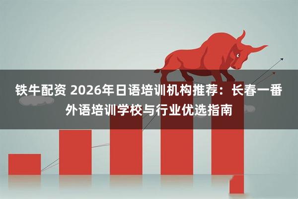 铁牛配资 2026年日语培训机构推荐：长春一番外语培训学校与行业优选指南