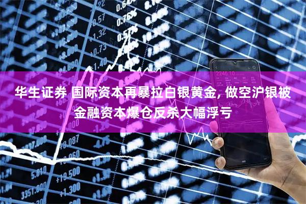 华生证券 国际资本再暴拉白银黄金, 做空沪银被金融资本爆仓反杀大幅浮亏