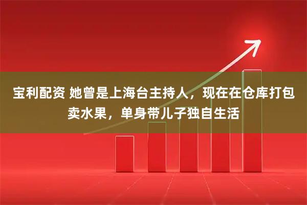 宝利配资 她曾是上海台主持人，现在在仓库打包卖水果，单身带儿子独自生活