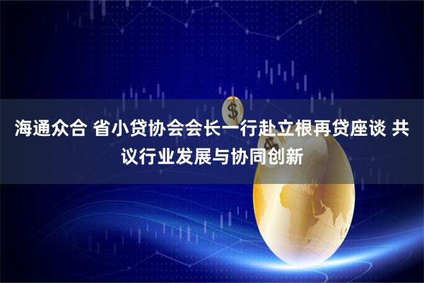 海通众合 省小贷协会会长一行赴立根再贷座谈 共议行业发展与协同创新