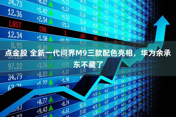 点金股 全新一代问界M9三款配色亮相，华为余承东不藏了