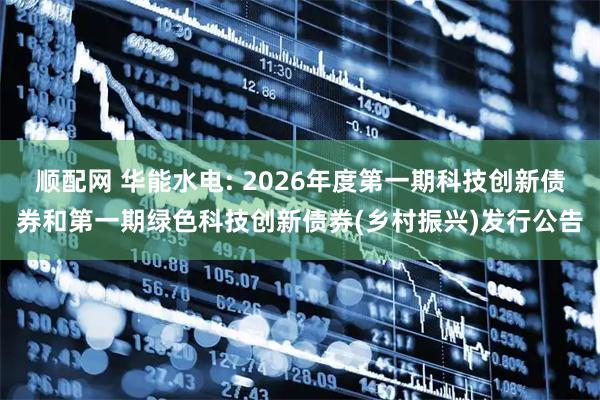 顺配网 华能水电: 2026年度第一期科技创新债券和第一期绿色科技创新债券(乡村振兴)发行公告
