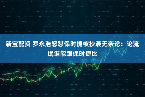 新宝配资 罗永浩怒怼保时捷被抄袭无奈论：论流氓谁能跟保时捷比
