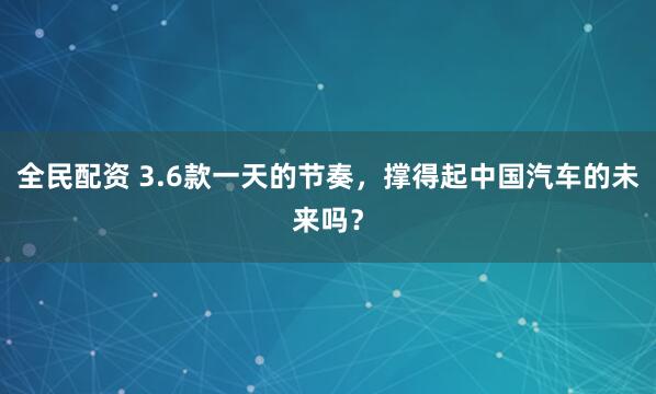 全民配资 3.6款一天的节奏，撑得起中国汽车的未来吗？